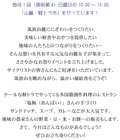 毎月1回(原則第4)日曜日の10:00~15:00「山麓・軽トラ市」をやっています!筑波山麓ににぎわいをつくりたい美味しい軽食やおやつを提供したい地域の人たちとのつながりをつくりたい…そんな想いを共有する元気な山麓女子が集まって、ささやかなお祭りイベントを立ち上げました。サイクリストの皆さんにもご好評をいただいています。筑波山を眺めながら、温かい補給食をどうぞ!クールな軽トラでやってくる多国籍創作料理のレストラン「塩梅(あんばい)」さんの手づくりサンドイッチ、スープ、カレーなどが大人気です。地域の農家さんの野菜・豆・米・お餅…の販売もします。さて、今月はどんなものがあるでしょう?ぜひお立ち寄りください! 毎月1回(原則第4)日曜日の10:00~15:00「山麓・軽トラ市」をやっています!筑波山麓ににぎわいをつくりたい美味しい軽食やおやつを提供したい地域の人たちとのつながりをつくりたい…そんな想いを共有する元気な山麓女子が集まって、ささやかなお祭りイベントを立ち上げました。サイクリストの皆さんにもご好評をいただいています。筑波山を眺めながら、温かい補給食をどうぞ!クールな軽トラでやってくる多国籍創作料理のレストラン「塩梅(あんばい)」さんの手づくりサンドイッチ、スープ、カレーなどが大人気です。地域の農家さんの野菜・豆・米・お餅…の販売もします。さて、今月はどんなものがあるでしょう?ぜひお立ち寄りください!